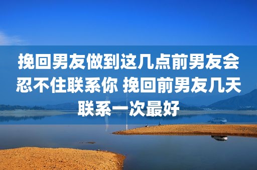 挽回男友做到这几点前男友会忍不住联系你 挽回前男友几天联系一次最好