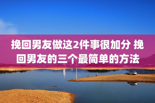 挽回男友做这2件事很加分 挽回男友的三个最简单的方法