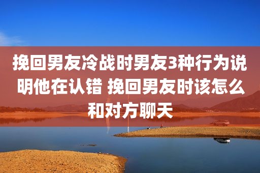 挽回男友冷战时男友3种行为说明他在认错 挽回男友时该怎么和对方聊天