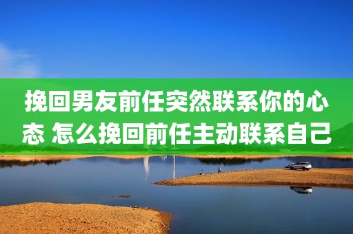 挽回男友前任突然联系你的心态 怎么挽回前任主动联系自己