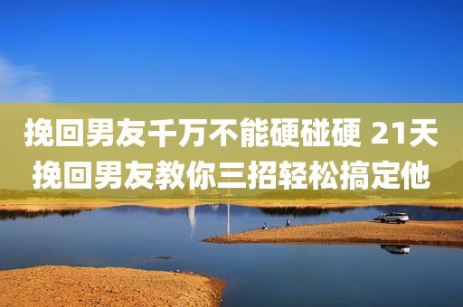 挽回男友千万不能硬碰硬 21天挽回男友教你三招轻松搞定他