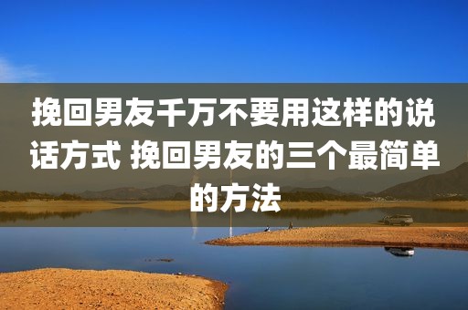 挽回男友千万不要用这样的说话方式 挽回男友的三个最简单的方法