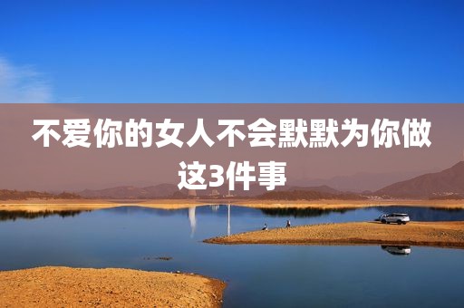 不爱你的女人不会默默为你做这3件事