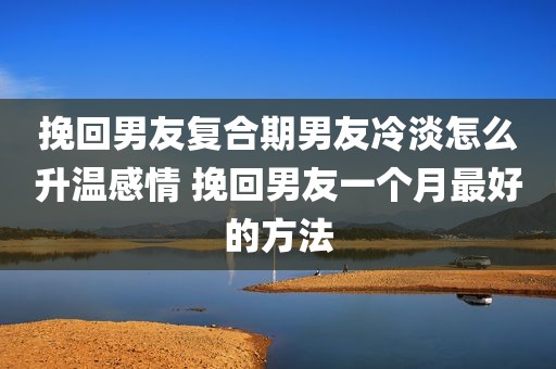 挽回男友复合期男友冷淡怎么升温感情 挽回男友一个月最好的方法