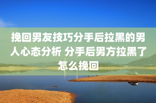挽回男友技巧分手后拉黑的男人心态分析 分手后男方拉黑了怎么挽回