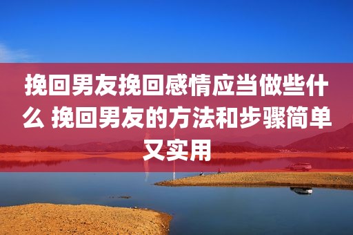 挽回男友挽回感情应当做些什么 挽回男友的方法和步骤简单又实用