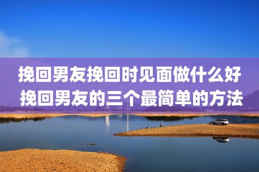挽回男友挽回时见面做什么好 挽回男友的三个最简单的方法