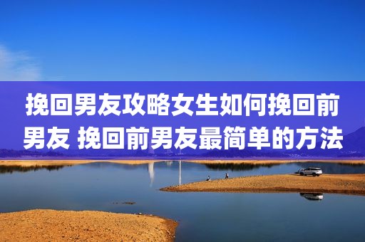 挽回男友攻略女生如何挽回前男友 挽回前男友最简单的方法