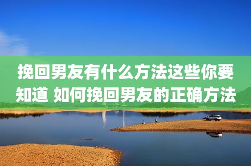 挽回男友有什么方法这些你要知道 如何挽回男友的正确方法