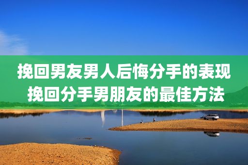 挽回男友男人后悔分手的表现 挽回分手男朋友的最佳方法