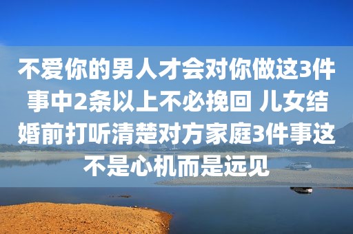 不爱你的男人才会对你做这3件事中2条以上不必挽回 儿女结婚前打听清楚对方家庭3件事这不是心机而是远见