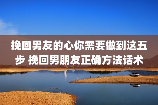 挽回男友的心你需要做到这五步 挽回男朋友正确方法话术