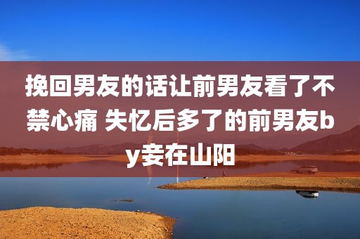 挽回男友的话让前男友看了不禁心痛 失忆后多了的前男友by妾在山阳