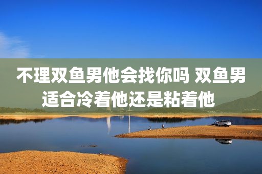 不理双鱼男他会找你吗 双鱼男适合冷着他还是粘着他 