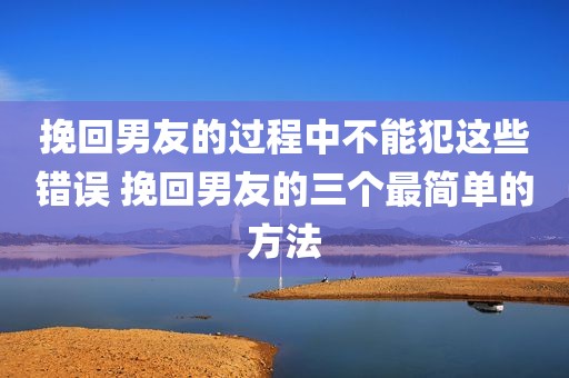 挽回男友的过程中不能犯这些错误 挽回男友的三个最简单的方法