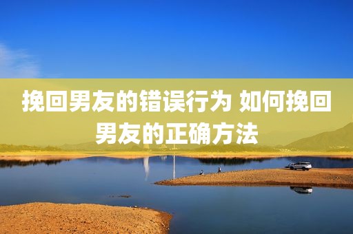 挽回男友的错误行为 如何挽回男友的正确方法