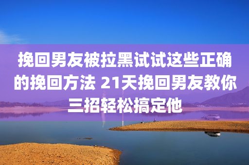 挽回男友被拉黑试试这些正确的挽回方法 21天挽回男友教你三招轻松搞定他