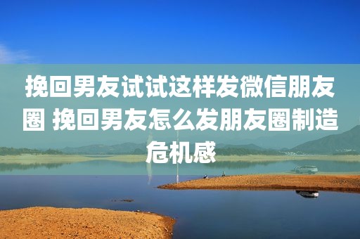 挽回男友试试这样发微信朋友圈 挽回男友怎么发朋友圈制造危机感