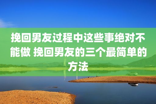 挽回男友过程中这些事绝对不能做 挽回男友的三个最简单的方法