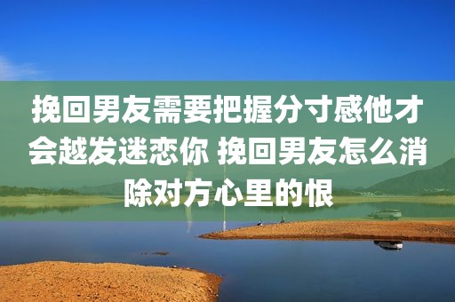 挽回男友需要把握分寸感他才会越发迷恋你 挽回男友怎么消除对方心里的恨