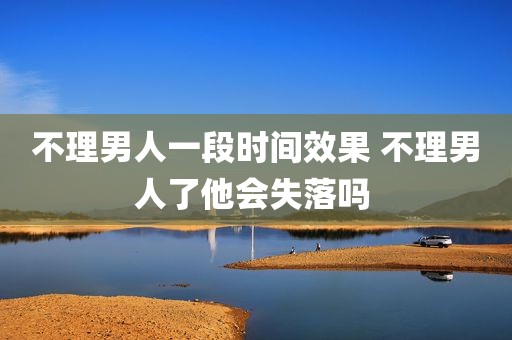不理男人一段时间效果 不理男人了他会失落吗 