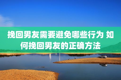 挽回男友需要避免哪些行为 如何挽回男友的正确方法