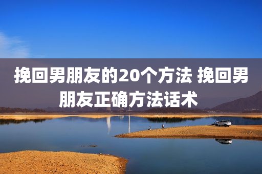挽回男朋友的20个方法 挽回男朋友正确方法话术 