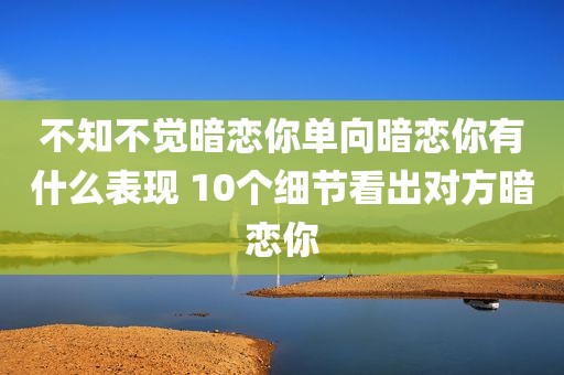 不知不觉暗恋你单向暗恋你有什么表现 10个细节看出对方暗恋你