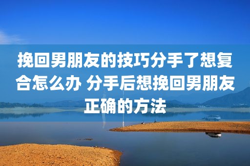 挽回男朋友的技巧分手了想复合怎么办 分手后想挽回男朋友正确的方法