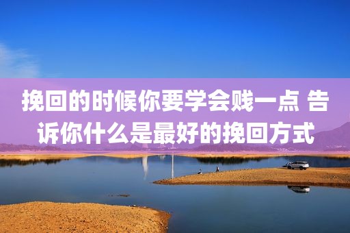 挽回的时候你要学会贱一点 告诉你什么是最好的挽回方式