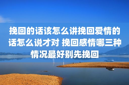 挽回的话该怎么讲挽回爱情的话怎么说才对 挽回感情哪三种情况最好别先挽回