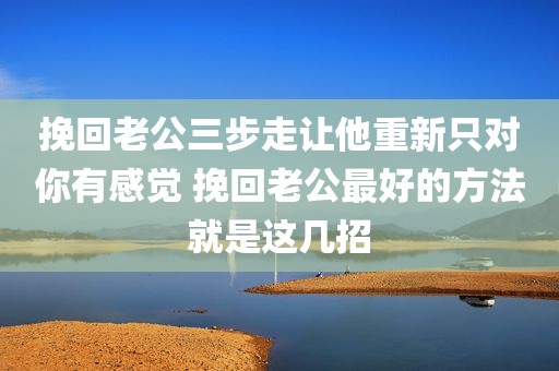 挽回老公三步走让他重新只对你有感觉 挽回老公最好的方法就是这几招