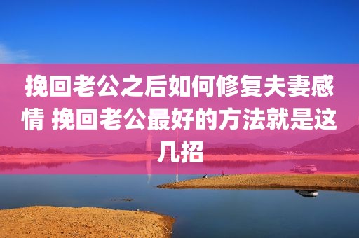 挽回老公之后如何修复夫妻感情 挽回老公最好的方法就是这几招