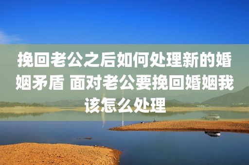 挽回老公之后如何处理新的婚姻矛盾 面对老公要挽回婚姻我该怎么处理