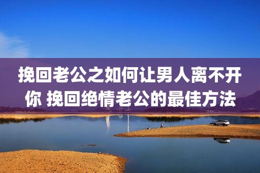 挽回老公之如何让男人离不开你 挽回绝情老公的最佳方法