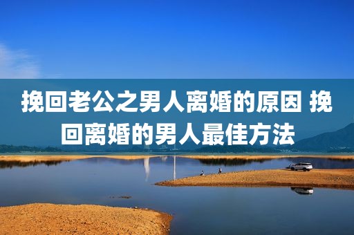 挽回老公之男人离婚的原因 挽回离婚的男人最佳方法