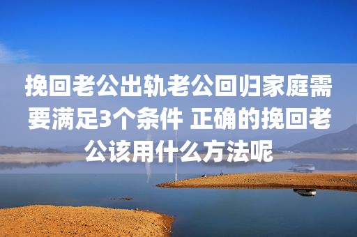挽回老公出轨老公回归家庭需要满足3个条件 正确的挽回老公该用什么方法呢