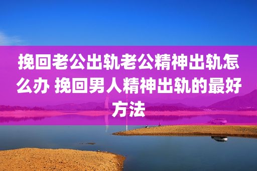 挽回老公出轨老公精神出轨怎么办 挽回男人精神出轨的最好方法