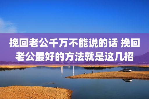 挽回老公千万不能说的话 挽回老公最好的方法就是这几招