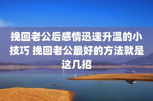 挽回老公后感情迅速升温的小技巧 挽回老公最好的方法就是这几招