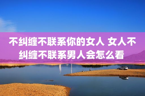 不纠缠不联系你的女人 女人不纠缠不联系男人会怎么看 