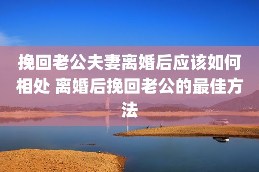 挽回老公夫妻离婚后应该如何相处 离婚后挽回老公的最佳方法