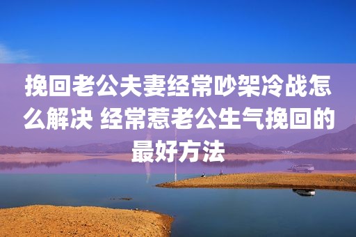 挽回老公夫妻经常吵架冷战怎么解决 经常惹老公生气挽回的最好方法