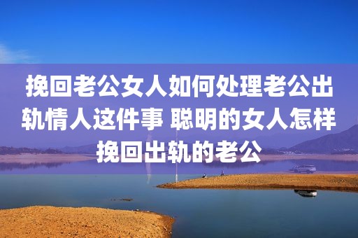 挽回老公女人如何处理老公出轨情人这件事 聪明的女人怎样挽回出轨的老公