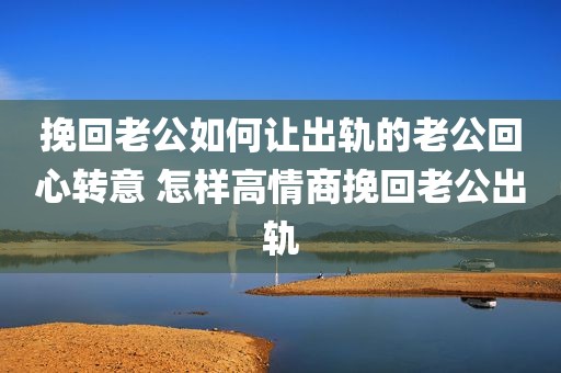 挽回老公如何让出轨的老公回心转意 怎样高情商挽回老公出轨