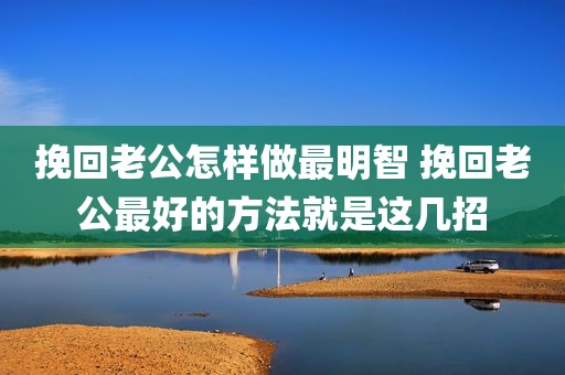 挽回老公怎样做最明智 挽回老公最好的方法就是这几招