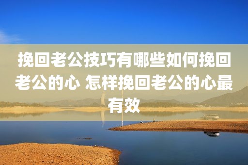 挽回老公技巧有哪些如何挽回老公的心 怎样挽回老公的心最有效