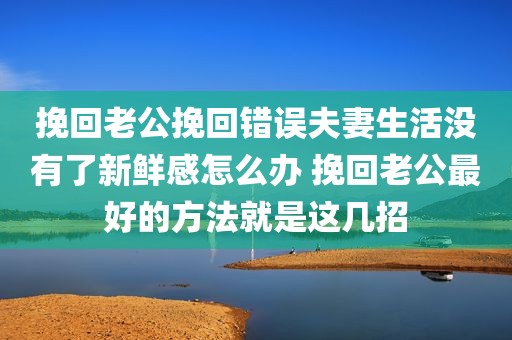 挽回老公挽回错误夫妻生活没有了新鲜感怎么办 挽回老公最好的方法就是这几招