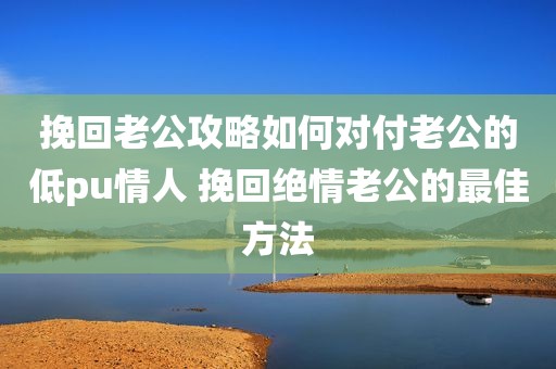 挽回老公攻略如何对付老公的低pu情人 挽回绝情老公的最佳方法