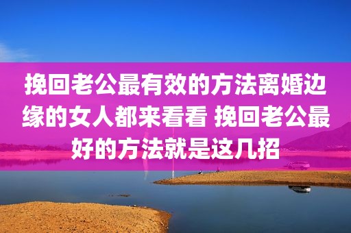 挽回老公最有效的方法离婚边缘的女人都来看看 挽回老公最好的方法就是这几招